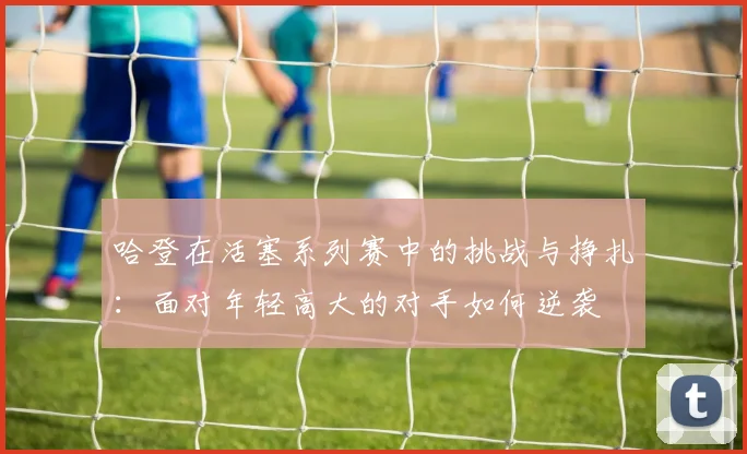 哈登在活塞系列赛中的挑战与挣扎：面对年轻高大的对手如何逆袭