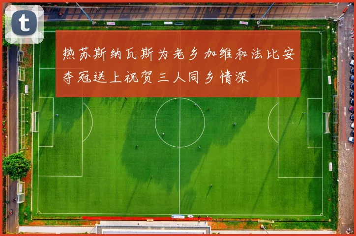 热苏斯纳瓦斯为老乡加维和法比安夺冠送上祝贺三人同乡情深