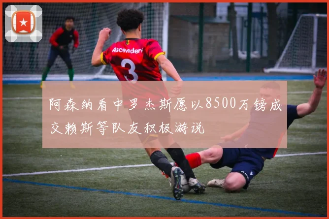 阿森纳看中罗杰斯愿以8500万镑成交赖斯等队友积极游说