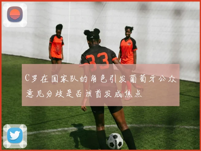 C罗在国家队的角色引发葡萄牙公众意见分歧是否该首发成焦点