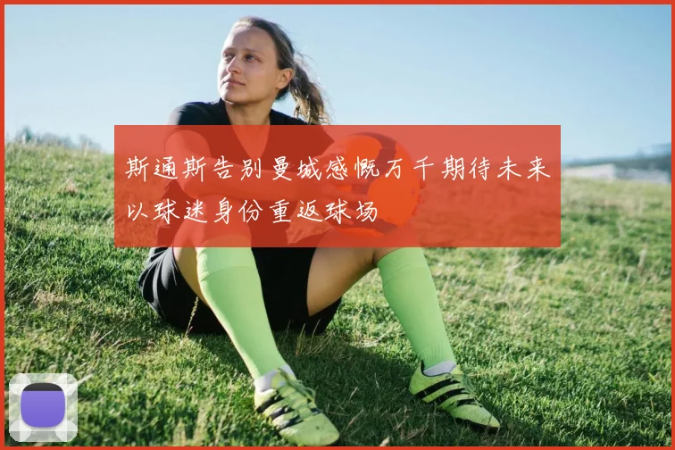斯通斯告别曼城感慨万千期待未来以球迷身份重返球场