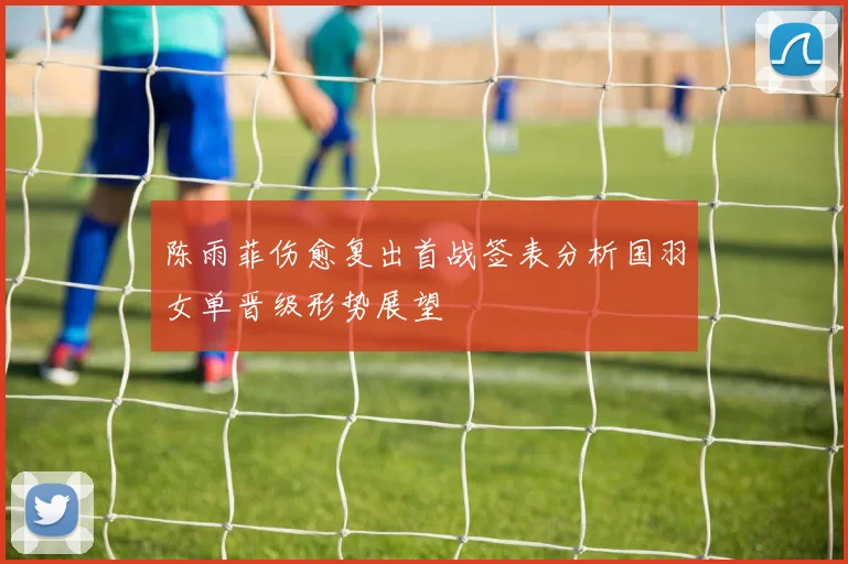 陈雨菲伤愈复出首战签表分析国羽女单晋级形势展望