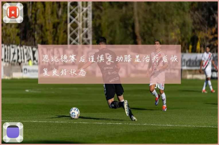 恩比德赛后谨慎走动膝盖治疗后恢复良好状态