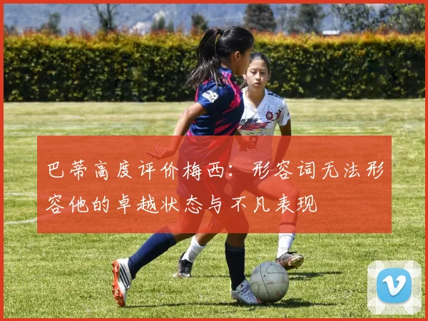 巴蒂高度评价梅西：形容词无法形容他的卓越状态与不凡表现