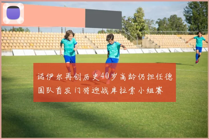 诺伊尔再创历史40岁高龄仍担任德国队首发门将迎战库拉索小组赛