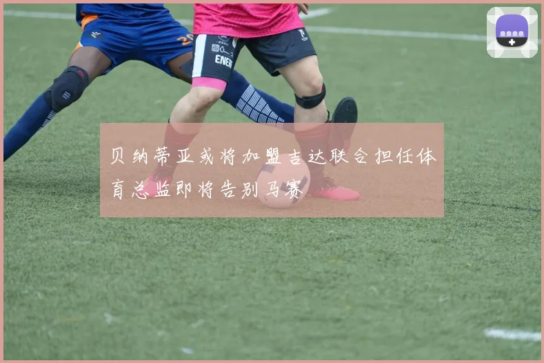 贝纳蒂亚或将加盟吉达联合担任体育总监即将告别马赛