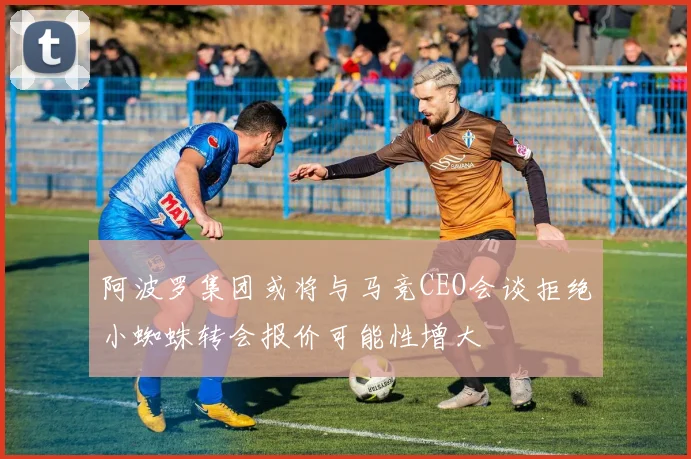 阿波罗集团或将与马竞CEO会谈拒绝小蜘蛛转会报价可能性增大