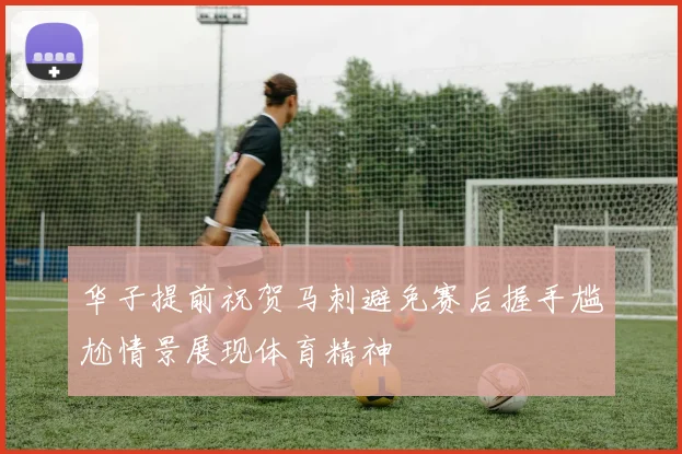 华子提前祝贺马刺避免赛后握手尴尬情景展现体育精神