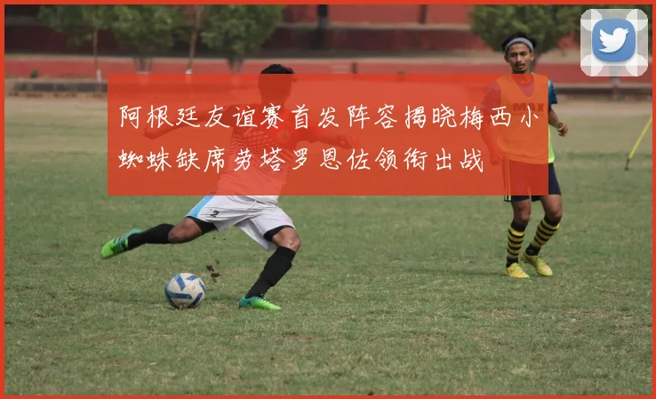 阿根廷友谊赛首发阵容揭晓梅西小蜘蛛缺席劳塔罗恩佐领衔出战