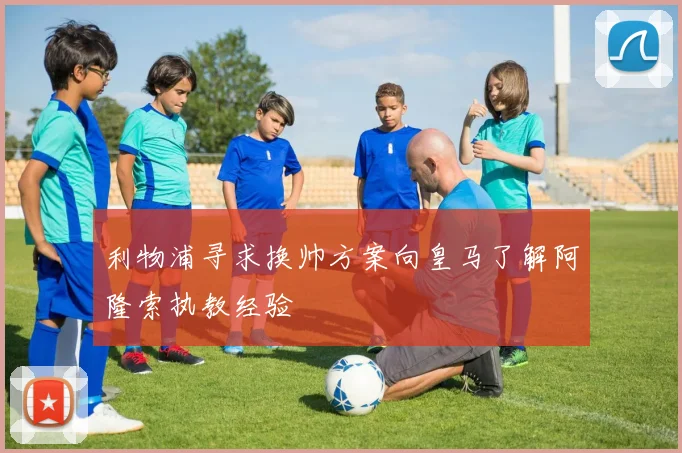利物浦寻求换帅方案向皇马了解阿隆索执教经验