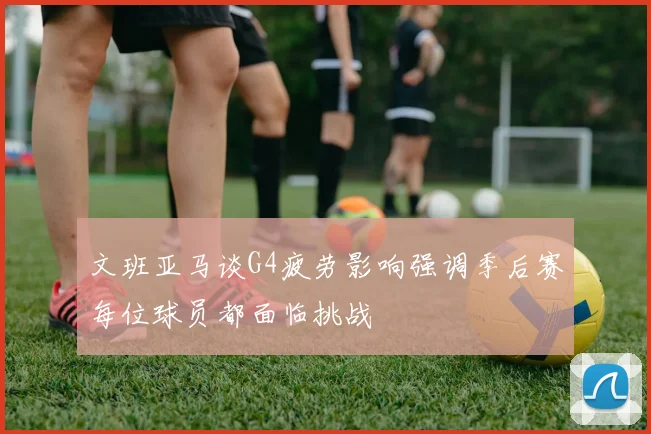 文班亚马谈G4疲劳影响强调季后赛每位球员都面临挑战