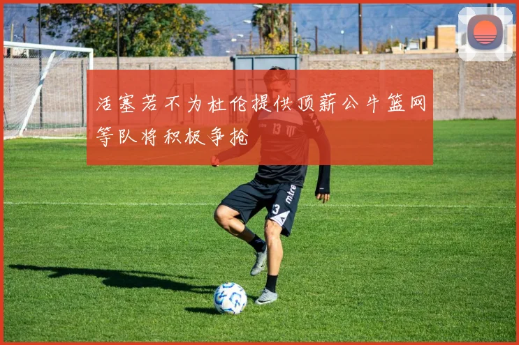 活塞若不为杜伦提供顶薪公牛篮网等队将积极争抢