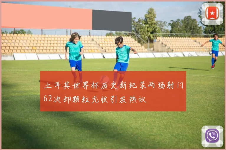 土耳其世界杯历史新纪录两场射门62次却颗粒无收引发热议