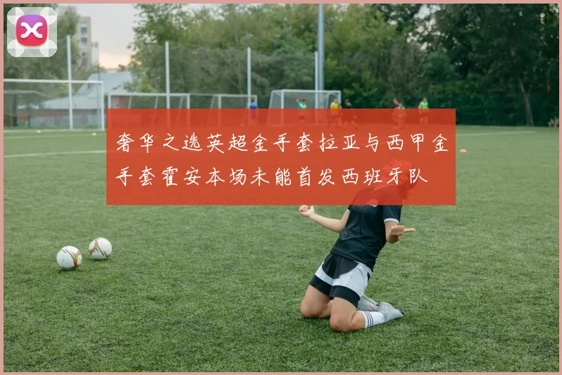 奢华之选英超金手套拉亚与西甲金手套霍安本场未能首发西班牙队