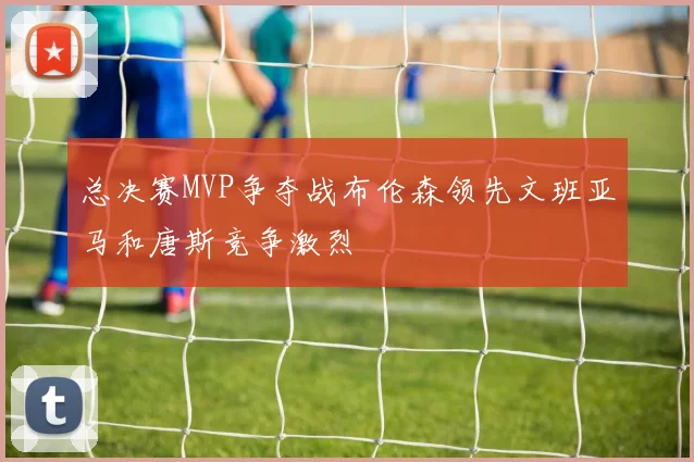 总决赛MVP争夺战布伦森领先文班亚马和唐斯竞争激烈