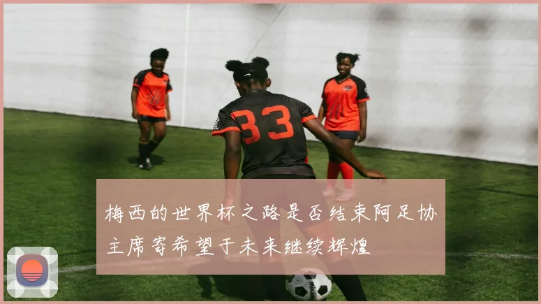 梅西的世界杯之路是否结束阿足协主席寄希望于未来继续辉煌