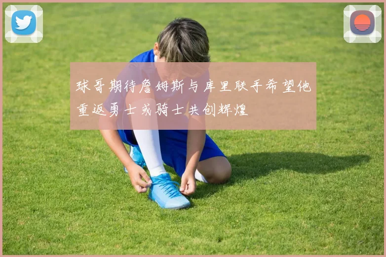 球哥期待詹姆斯与库里联手希望他重返勇士或骑士共创辉煌