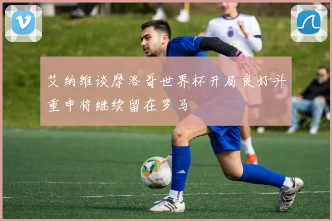 艾纳维谈摩洛哥世界杯开局良好并重申将继续留在罗马