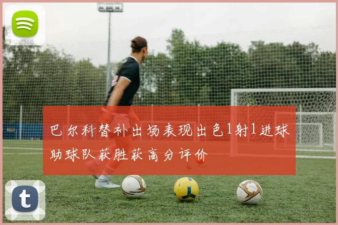 巴尔科替补出场表现出色1射1进球助球队获胜获高分评价
