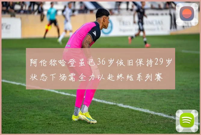 阿伦称哈登虽已36岁依旧保持29岁状态下场需全力以赴终结系列赛
