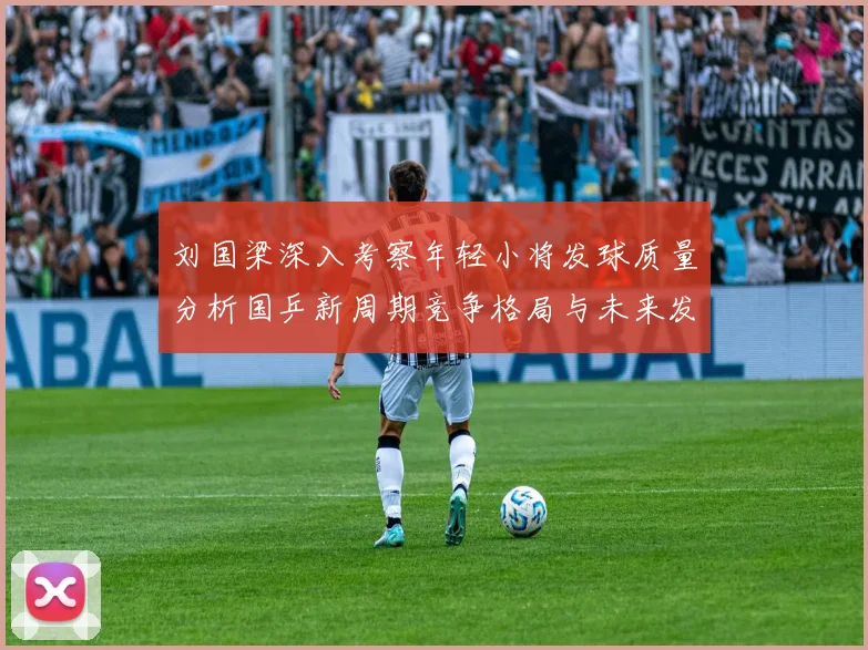 刘国梁深入考察年轻小将发球质量分析国乒新周期竞争格局与未来发展方向