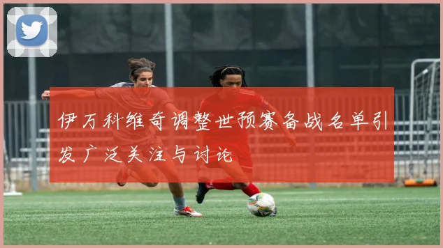 伊万科维奇调整世预赛备战名单引发广泛关注与讨论